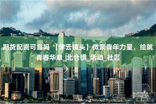 期货配资可靠吗 【津云镜头】微聚青年力量，绘就青春华章_北仓镇_活动_社区