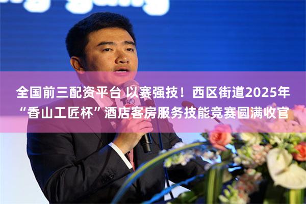 全国前三配资平台 以赛强技！西区街道2025年“香山工匠杯”酒店客房服务技能竞赛圆满收官
