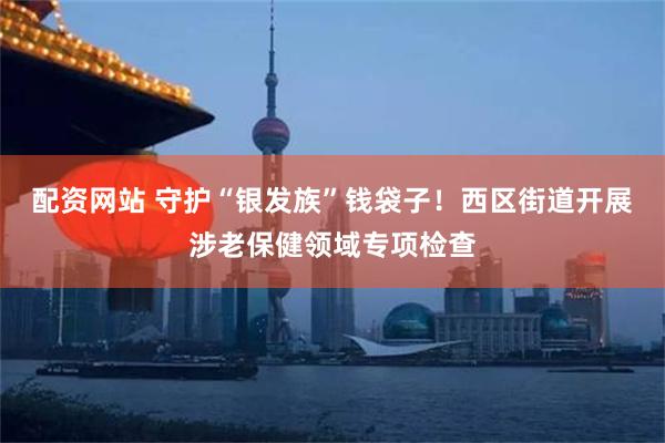 配资网站 守护“银发族”钱袋子！西区街道开展涉老保健领域专项检查