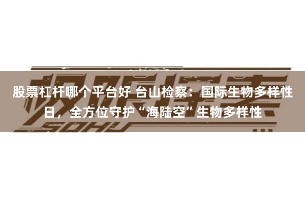 股票杠杆哪个平台好 台山检察：国际生物多样性日，全方位守护“海陆空”生物多样性