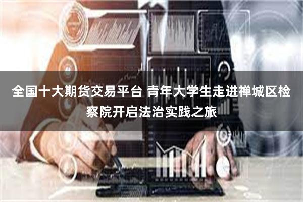全国十大期货交易平台 青年大学生走进禅城区检察院开启法治实践之旅