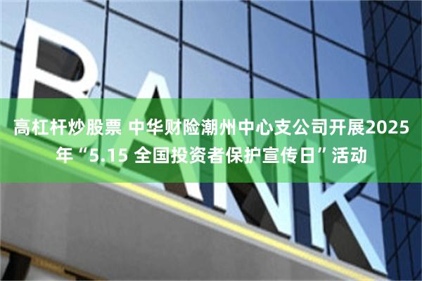 高杠杆炒股票 中华财险潮州中心支公司开展2025年“5.15 全国投资者保护宣传日”活动