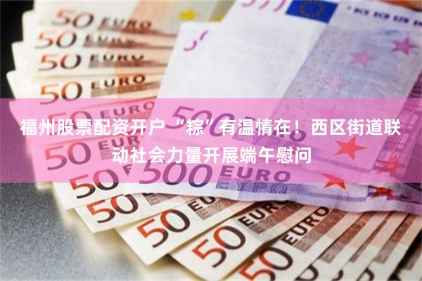 福州股票配资开户 “粽”有温情在！西区街道联动社会力量开展端午慰问