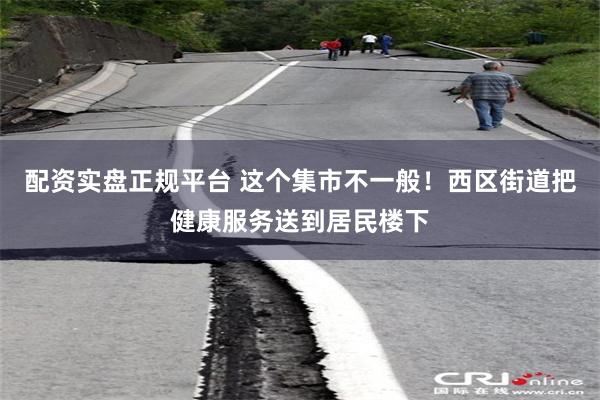 配资实盘正规平台 这个集市不一般！西区街道把健康服务送到居民楼下