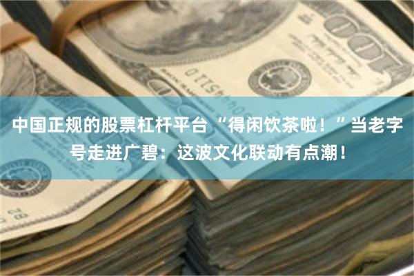 中国正规的股票杠杆平台 “得闲饮茶啦！”当老字号走进广碧：这波文化联动有点潮！