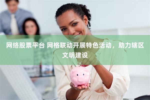 网络股票平台 网格联动开展特色活动，助力辖区文明建设