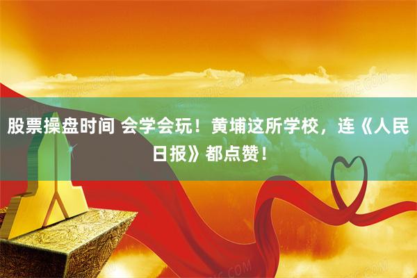 股票操盘时间 会学会玩！黄埔这所学校，连《人民日报》都点赞！