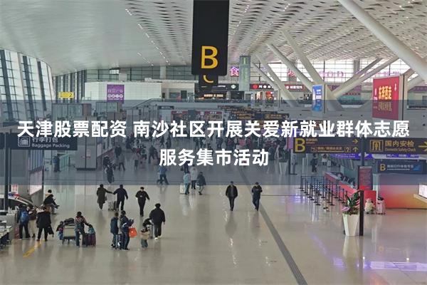 天津股票配资 南沙社区开展关爱新就业群体志愿服务集市活动