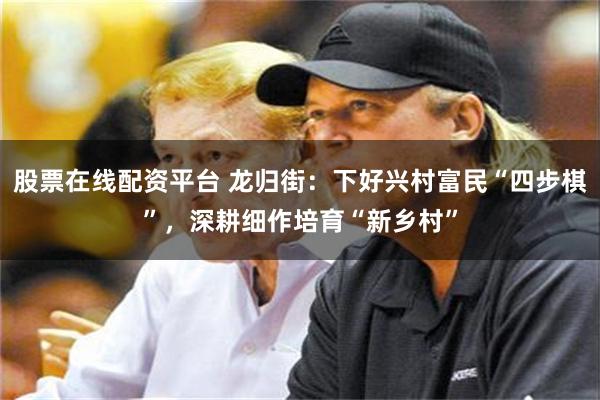 股票在线配资平台 龙归街：下好兴村富民“四步棋”，深耕细作培育“新乡村”