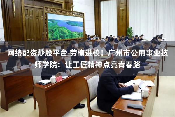 网络配资炒股平台 劳模进校！广州市公用事业技师学院：让工匠精神点亮青春路