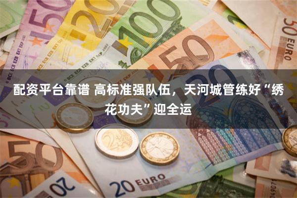 配资平台靠谱 高标准强队伍，天河城管练好“绣花功夫”迎全运