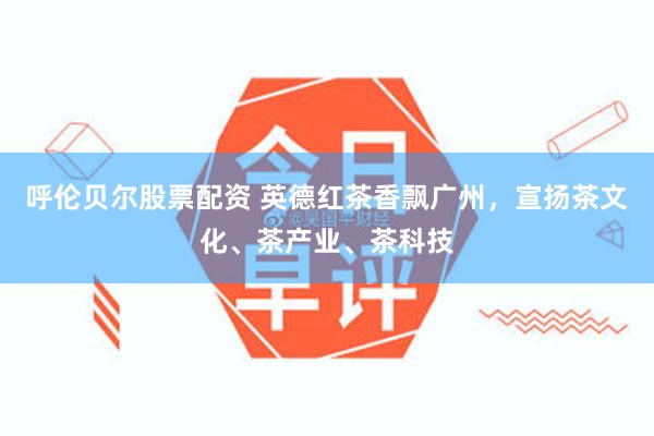 呼伦贝尔股票配资 英德红茶香飘广州，宣扬茶文化、茶产业、茶科技