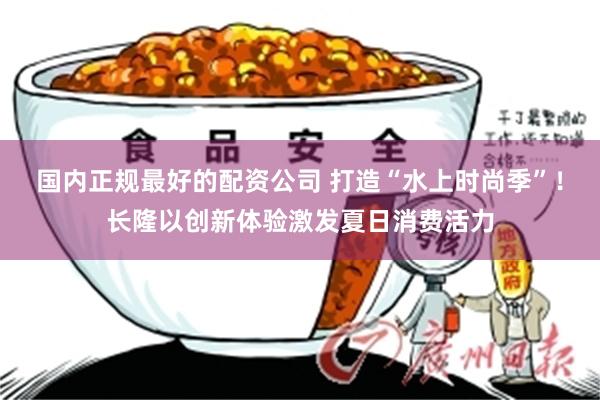 国内正规最好的配资公司 打造“水上时尚季”！长隆以创新体验激发夏日消费活力