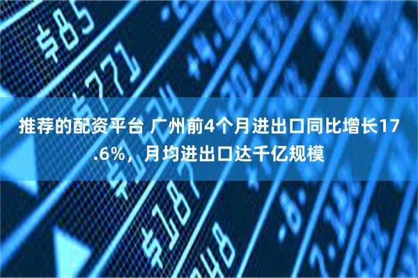 推荐的配资平台 广州前4个月进出口同比增长17.6%，月均进出口达千亿规模
