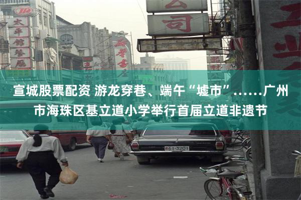 宣城股票配资 游龙穿巷、端午“墟市”……广州市海珠区基立道小学举行首届立道非遗节