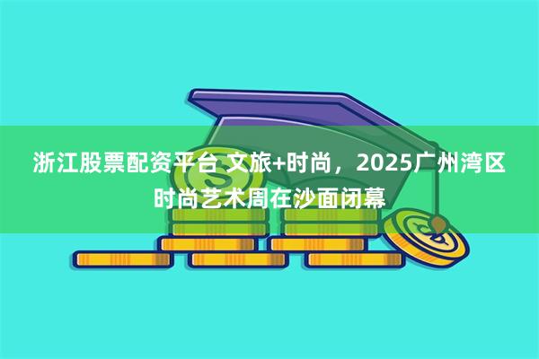 浙江股票配资平台 文旅+时尚，2025广州湾区时尚艺术周在沙面闭幕