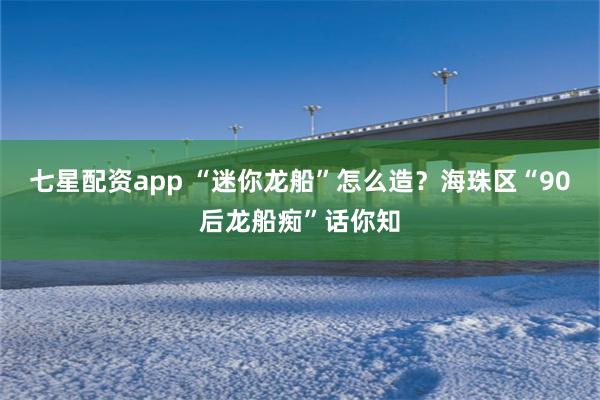 七星配资app “迷你龙船”怎么造？海珠区“90后龙船痴”话你知