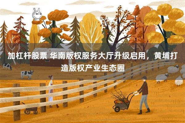加杠杆股票 华南版权服务大厅升级启用，黄埔打造版权产业生态圈