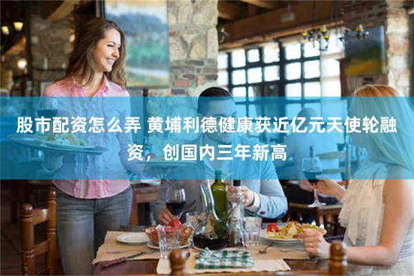 股市配资怎么弄 黄埔利德健康获近亿元天使轮融资，创国内三年新高