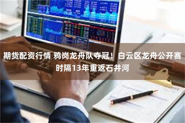 期货配资行情 鸦岗龙舟队夺冠！白云区龙舟公开赛时隔13年重返石井河