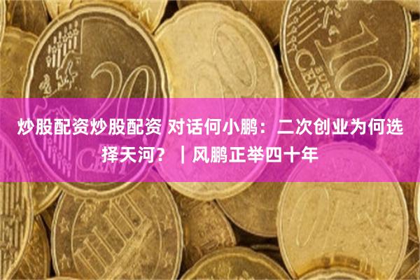 炒股配资炒股配资 对话何小鹏：二次创业为何选择天河？｜风鹏正举四十年