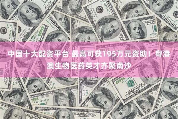 中国十大配资平台 最高可获195万元资助！粤港澳生物医药英才齐聚南沙