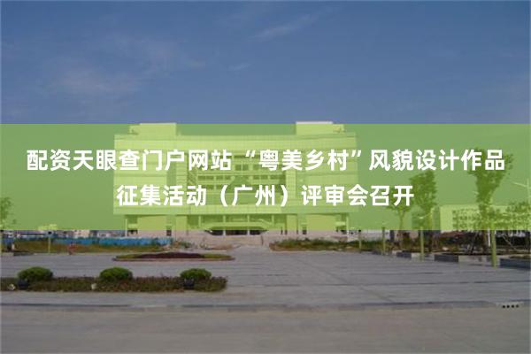 配资天眼查门户网站 “粤美乡村”风貌设计作品征集活动（广州）评审会召开