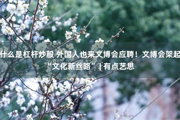 什么是杠杆炒股 外国人也来文博会应聘！文博会架起“文化新丝路” | 有点艺思