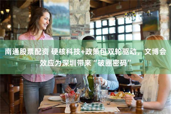 南通股票配资 硬核科技+政策包双轮驱动，文博会效应为深圳带来“破圈密码”