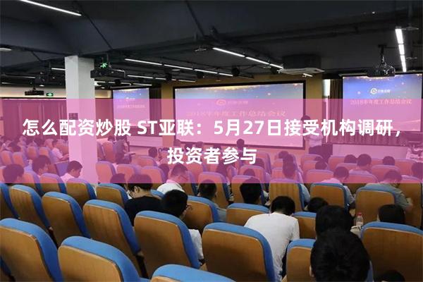 怎么配资炒股 ST亚联：5月27日接受机构调研，投资者参与