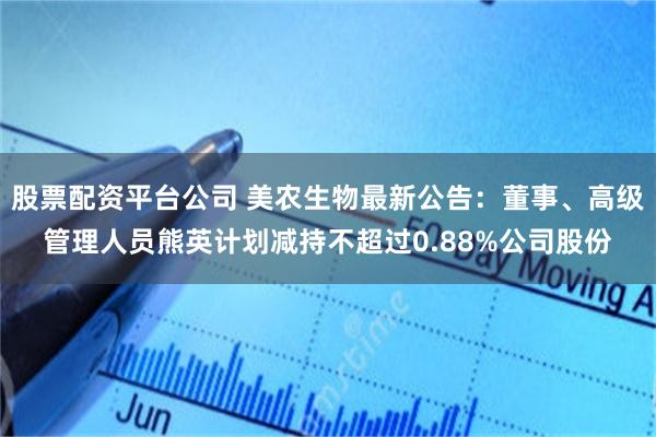股票配资平台公司 美农生物最新公告：董事、高级管理人员熊英计划减持不超过0.88%公司股份