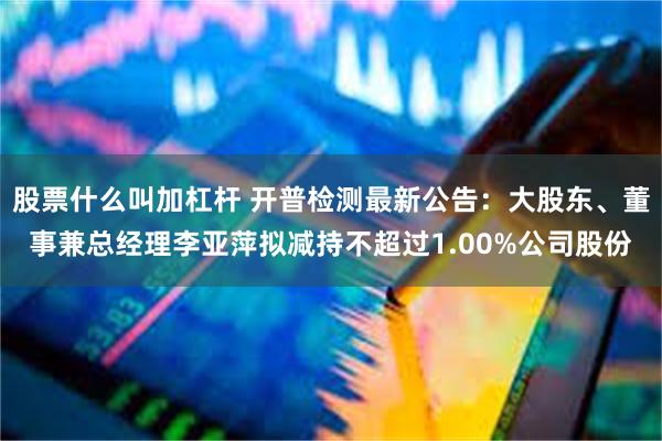 股票什么叫加杠杆 开普检测最新公告：大股东、董事兼总经理李亚萍拟减持不超过1.00%公司股份