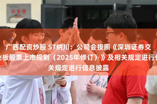 广西配资炒股 ST纳川：公司会按照《深圳证券交易所创业板股票上市规则（2025年修订）》及相关规定进行信息披露