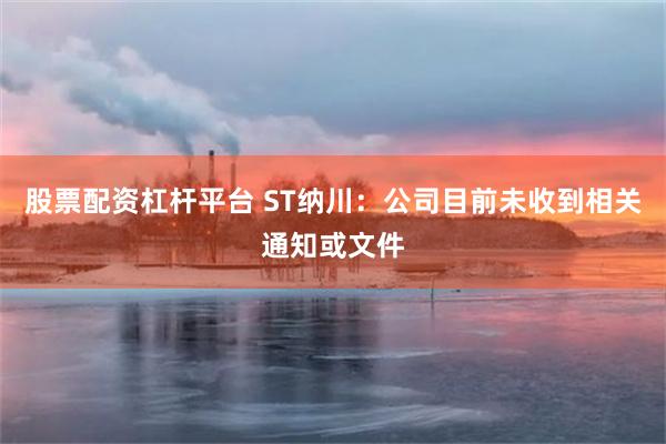 股票配资杠杆平台 ST纳川：公司目前未收到相关通知或文件