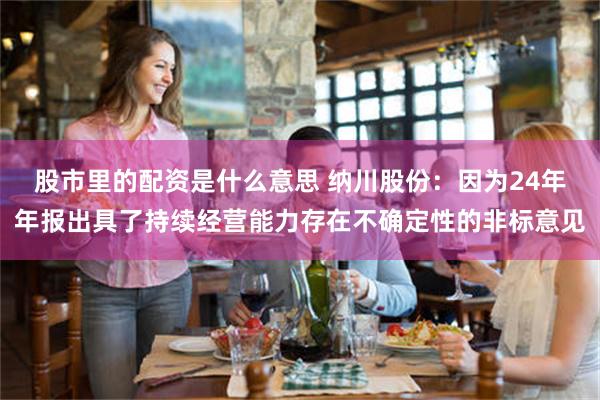 股市里的配资是什么意思 纳川股份：因为24年年报出具了持续经营能力存在不确定性的非标意见