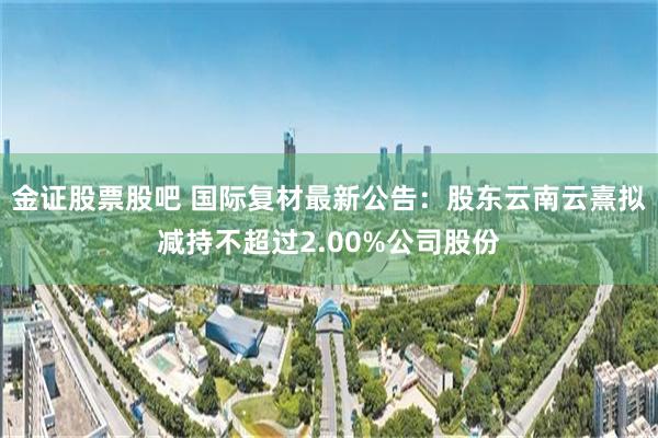 金证股票股吧 国际复材最新公告：股东云南云熹拟减持不超过2.00%公司股份
