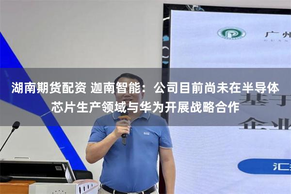 湖南期货配资 迦南智能：公司目前尚未在半导体芯片生产领域与华为开展战略合作