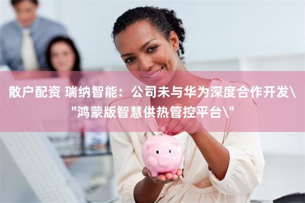 散户配资 瑞纳智能：公司未与华为深度合作开发＂鸿蒙版智慧供热管控平台＂