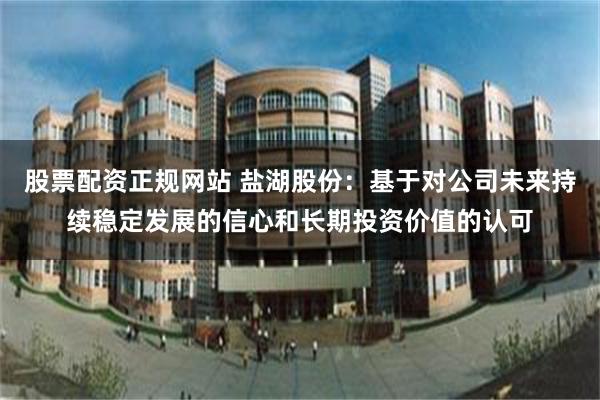 股票配资正规网站 盐湖股份：基于对公司未来持续稳定发展的信心和长期投资价值的认可