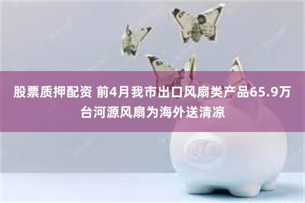 股票质押配资 前4月我市出口风扇类产品65.9万台河源风扇为海外送清凉