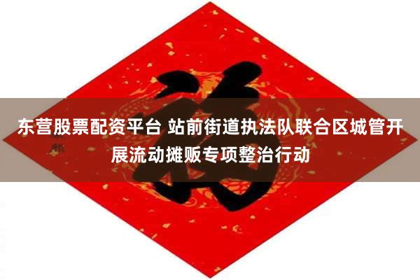 东营股票配资平台 站前街道执法队联合区城管开展流动摊贩专项整治行动