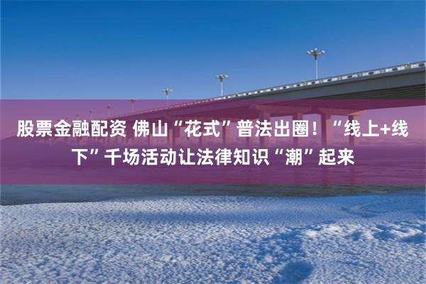 股票金融配资 佛山“花式”普法出圈！“线上+线下”千场活动让法律知识“潮”起来