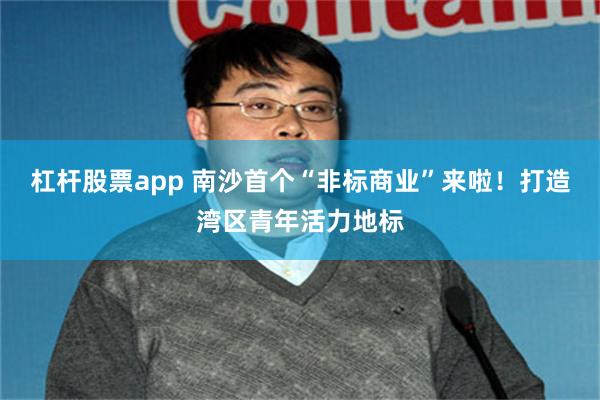 杠杆股票app 南沙首个“非标商业”来啦！打造湾区青年活力地标