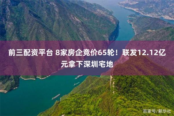 前三配资平台 8家房企竞价65轮！联发12.12亿元拿下深圳宅地