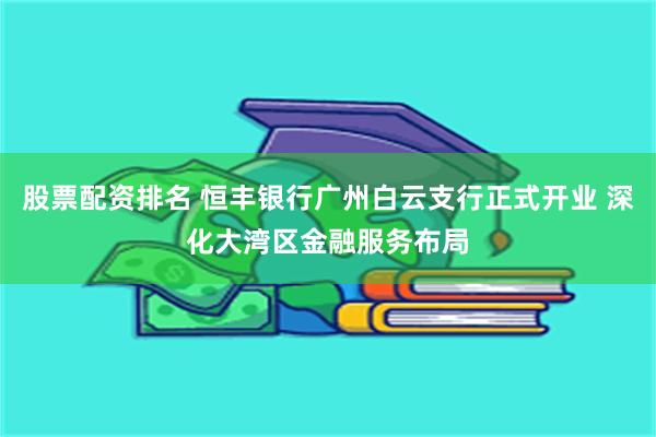 股票配资排名 恒丰银行广州白云支行正式开业 深化大湾区金融服务布局