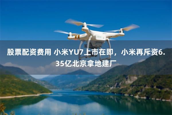 股票配资费用 小米YU7上市在即，小米再斥资6.35亿北京拿地建厂