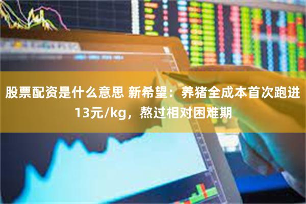 股票配资是什么意思 新希望：养猪全成本首次跑进13元/kg，熬过相对困难期