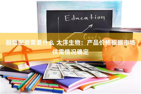 股票配资需要什么 大洋生物：产品价格根据市场供需情况确定