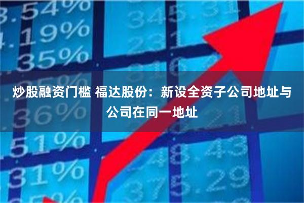 炒股融资门槛 福达股份：新设全资子公司地址与公司在同一地址