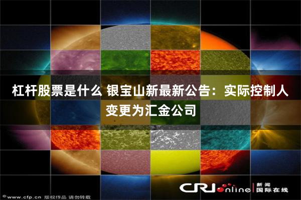 杠杆股票是什么 银宝山新最新公告：实际控制人变更为汇金公司